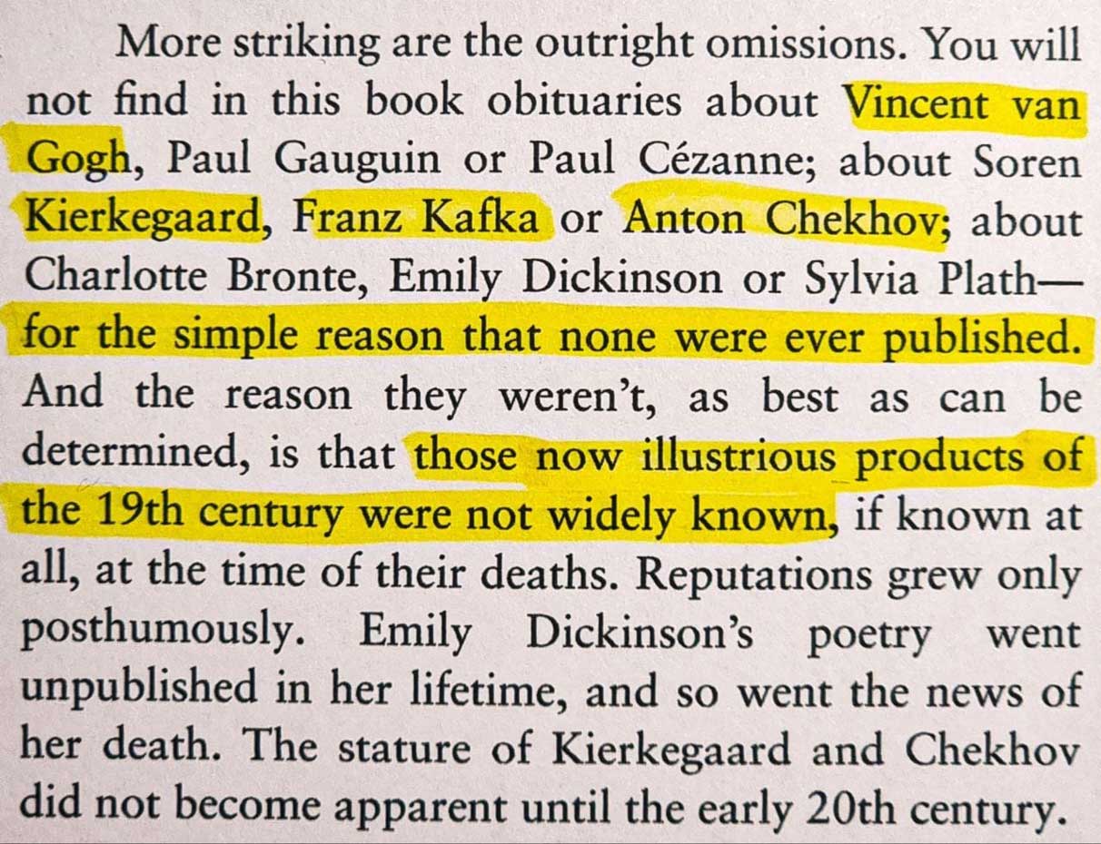 More striking are the outright omissions. You will not find in this book obituaries about Vincent van Gogh, Paul Gauguin or Paul Cézanne; about Soren Kierkegaard, Franz Kafka or Anton Chekhov; about Charlotte Bronte, Emily Dickinson or Sylvia Plath—for the simple reason that none were ever published. And the reason they weren’t, as best as can be determined, is that those now illustrious products of the 19th century were not widely known, if known at all, at the time of their deaths.