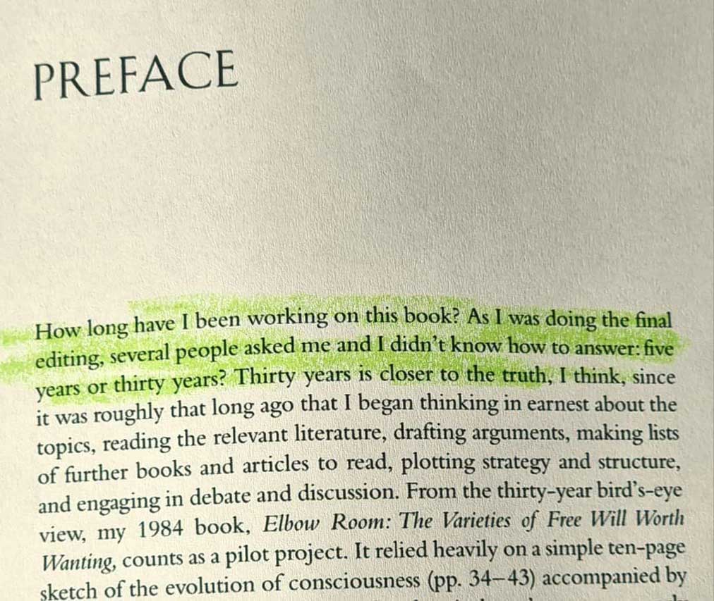 How long have I been working on this book? As I was doing the final editing, several people asked me and I didn't know how to answer: five years or thirty years? Thirty years is closer to the truth, I think, since it was roughly that long ago that I began thinking in earnest about the topics, reading the relevant literature, drafting arguments, making lists of further books and articles to read, plotting strategy and structure, and engaging in debate and discussion. From the thirty-year bird's-eye view, my 1984 book, Elbow Room: The Varieties of Free Will llörth Wanting, counts as a pilot project.